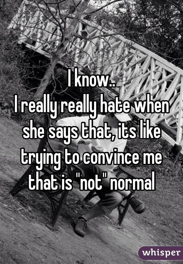 I know.. 
I really really hate when she says that, its like trying to convince me that is "not" normal 
