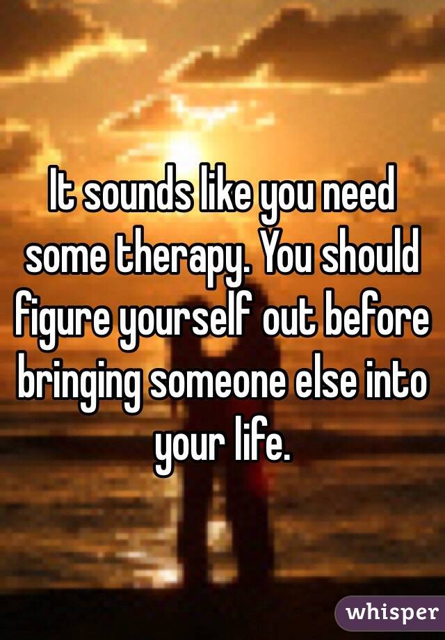 It sounds like you need some therapy. You should figure yourself out before bringing someone else into your life. 