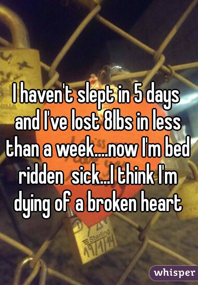 I haven't slept in 5 days and I've lost 8lbs in less than a week....now I'm bed ridden  sick...I think I'm dying of a broken heart