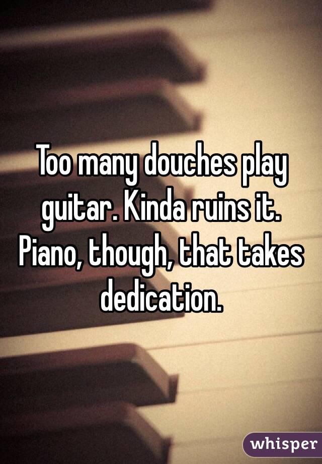 Too many douches play guitar. Kinda ruins it. Piano, though, that takes dedication.