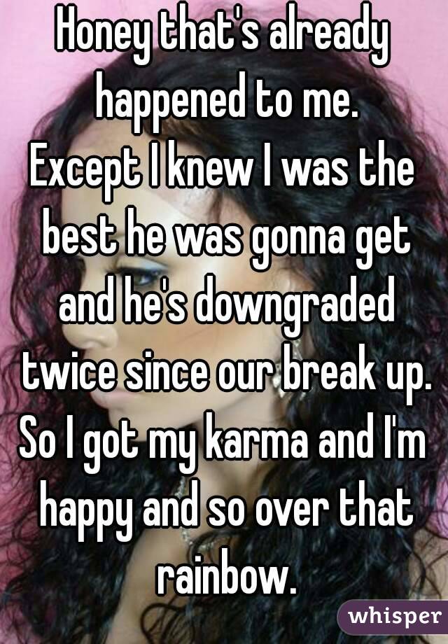 Honey that's already happened to me.
Except I knew I was the best he was gonna get and he's downgraded twice since our break up.
So I got my karma and I'm happy and so over that rainbow.
