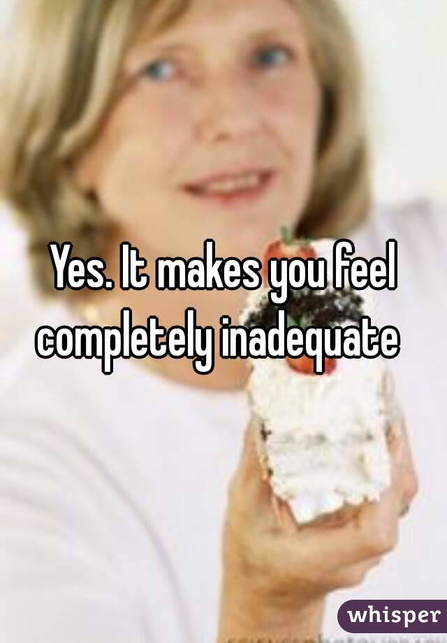 Yes. It makes you feel completely inadequate  
