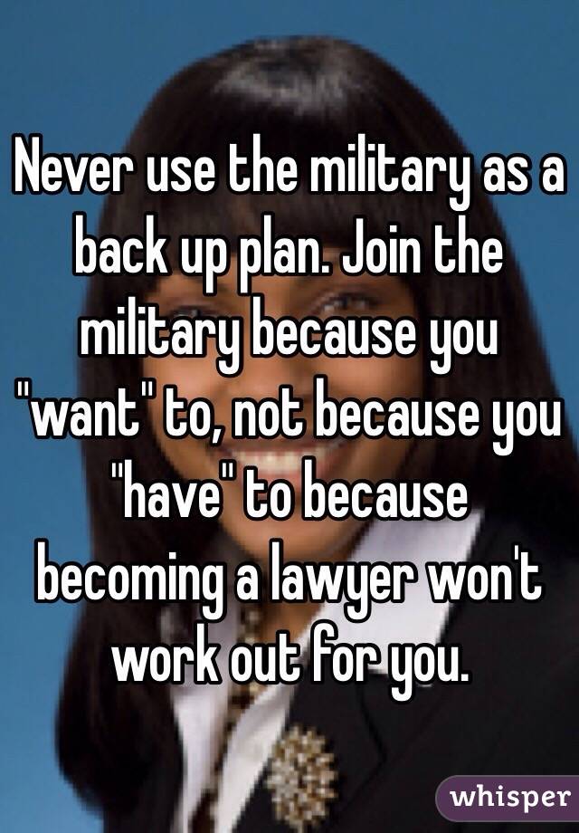 Never use the military as a back up plan. Join the military because you "want" to, not because you "have" to because becoming a lawyer won't work out for you.