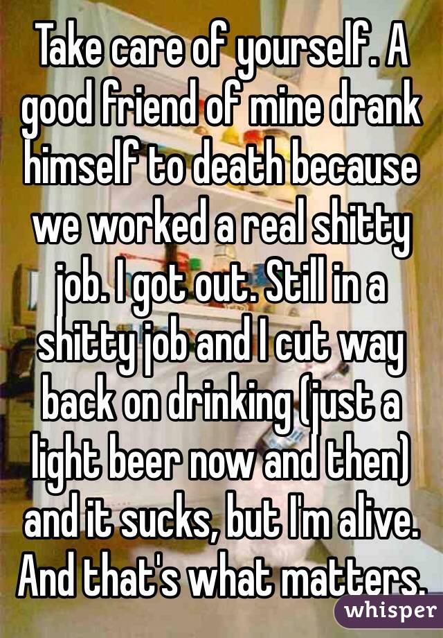 Take care of yourself. A good friend of mine drank himself to death because we worked a real shitty job. I got out. Still in a shitty job and I cut way back on drinking (just a light beer now and then) and it sucks, but I'm alive. And that's what matters. 