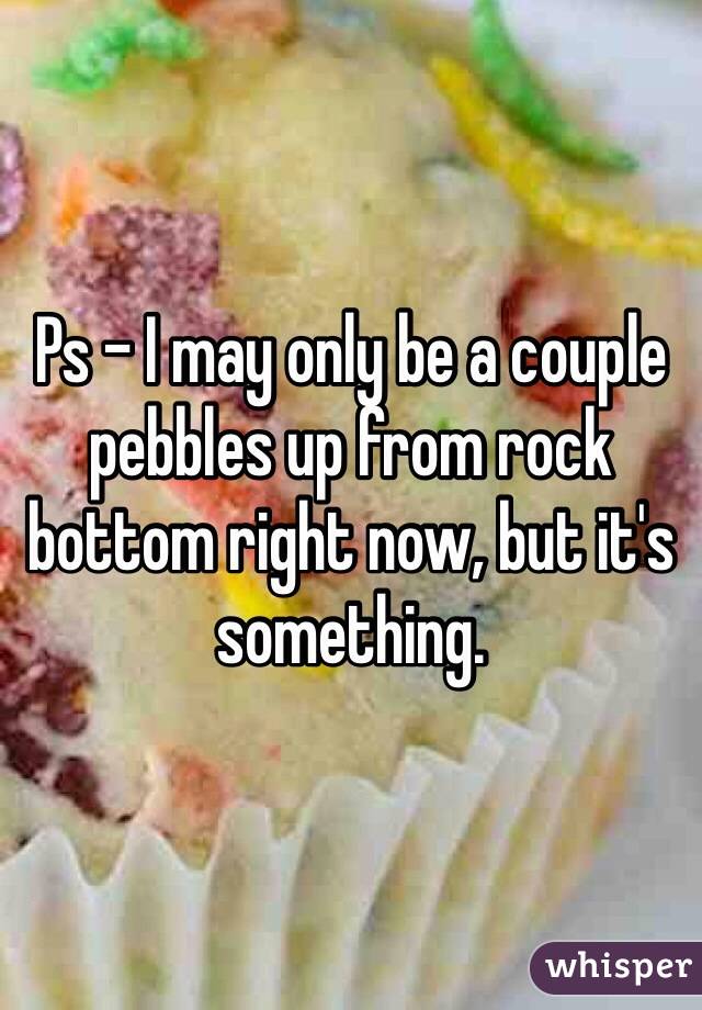 Ps - I may only be a couple pebbles up from rock bottom right now, but it's something. 