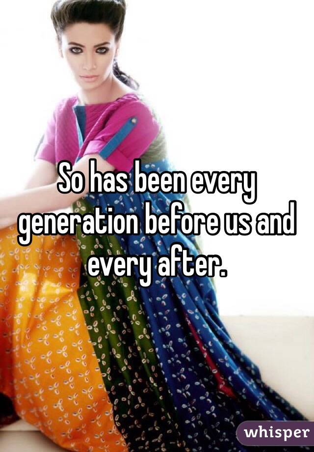 So has been every generation before us and every after. 