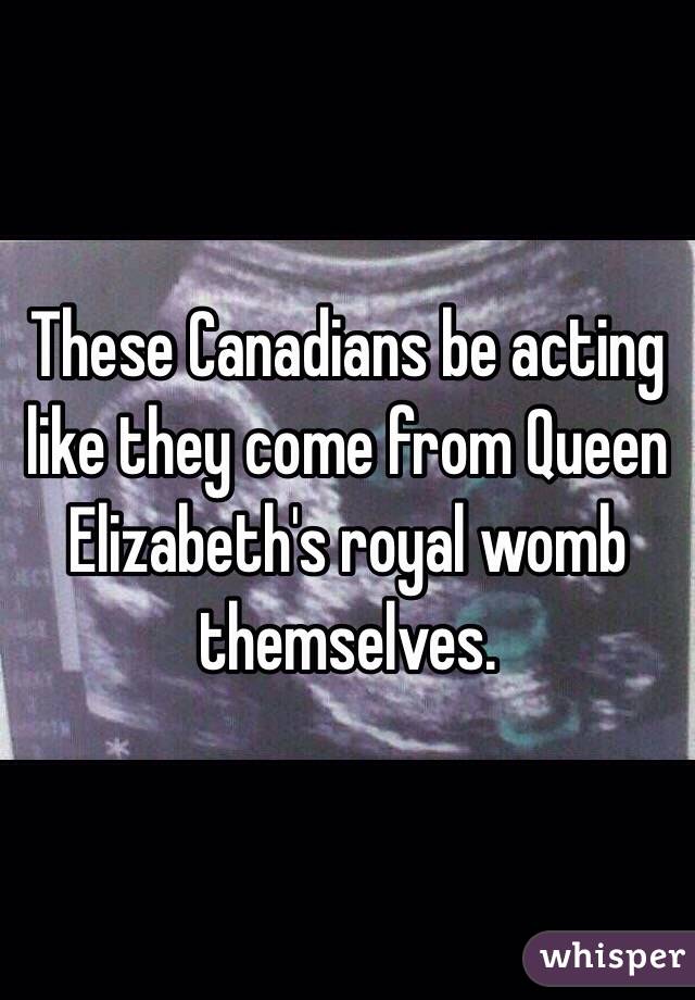 These Canadians be acting like they come from Queen Elizabeth's royal womb themselves. 