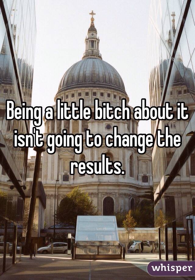 Being a little bitch about it isn't going to change the results. 