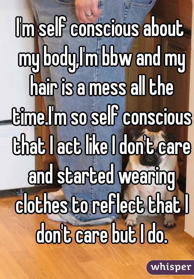 I'm self conscious about my body,I'm bbw and my hair is a mess all the time.I'm so self conscious that I act like I don't care and started wearing clothes to reflect that I don't care but I do.