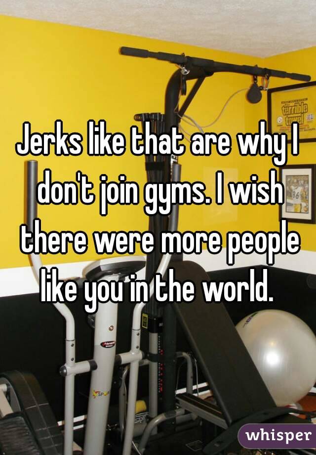 Jerks like that are why I don't join gyms. I wish there were more people like you in the world. 