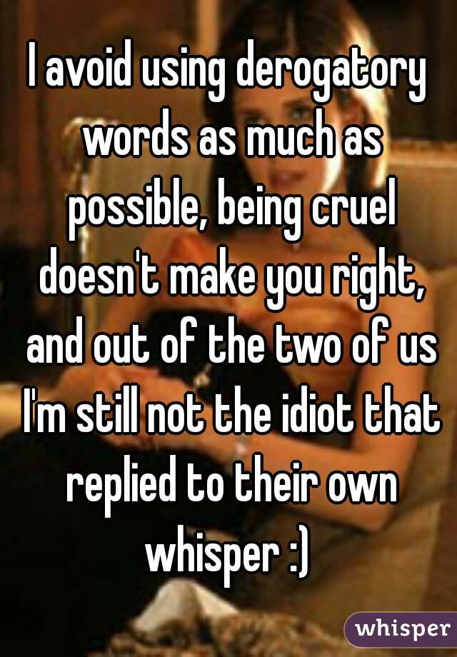 I avoid using derogatory words as much as possible, being cruel doesn't make you right, and out of the two of us I'm still not the idiot that replied to their own whisper :) 