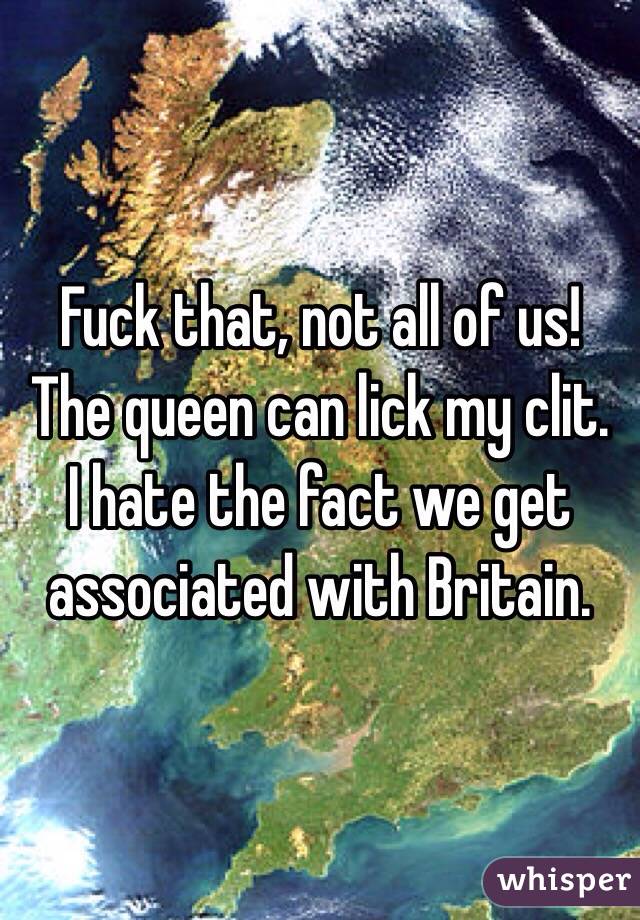 Fuck that, not all of us! The queen can lick my clit.  I hate the fact we get associated with Britain. 