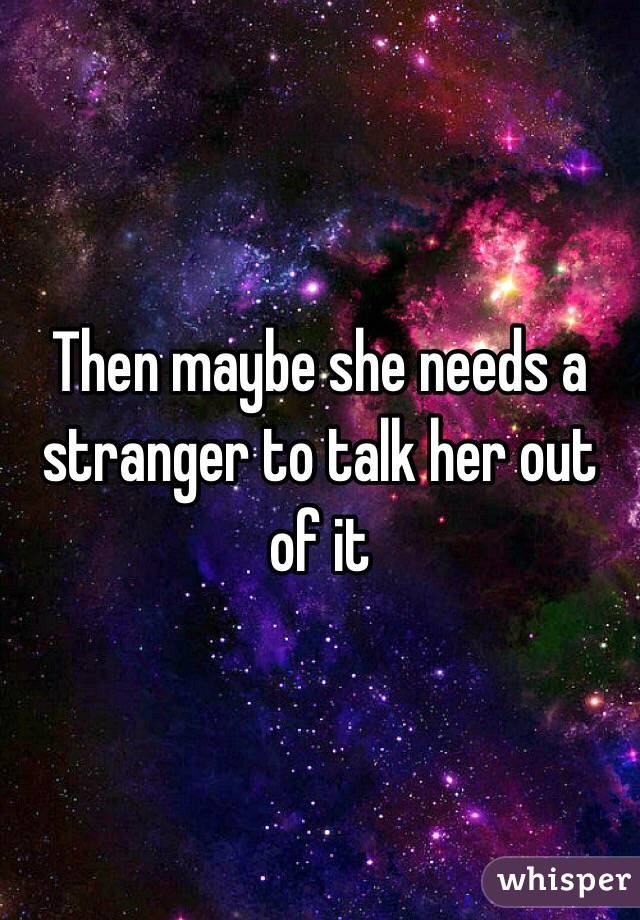 Then maybe she needs a stranger to talk her out of it 