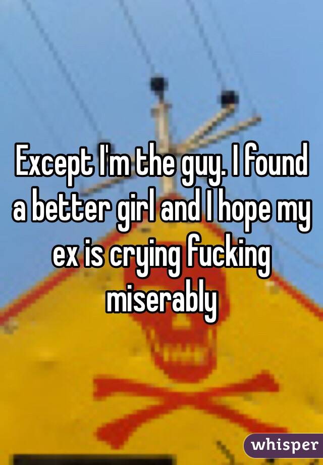 Except I'm the guy. I found a better girl and I hope my ex is crying fucking miserably 