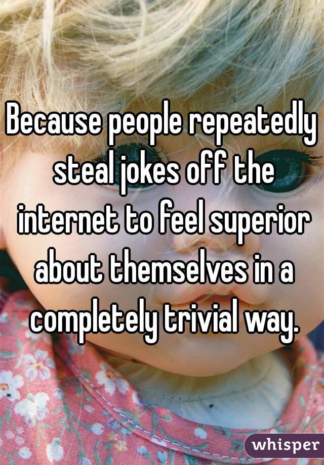 Because people repeatedly steal jokes off the internet to feel superior about themselves in a completely trivial way.