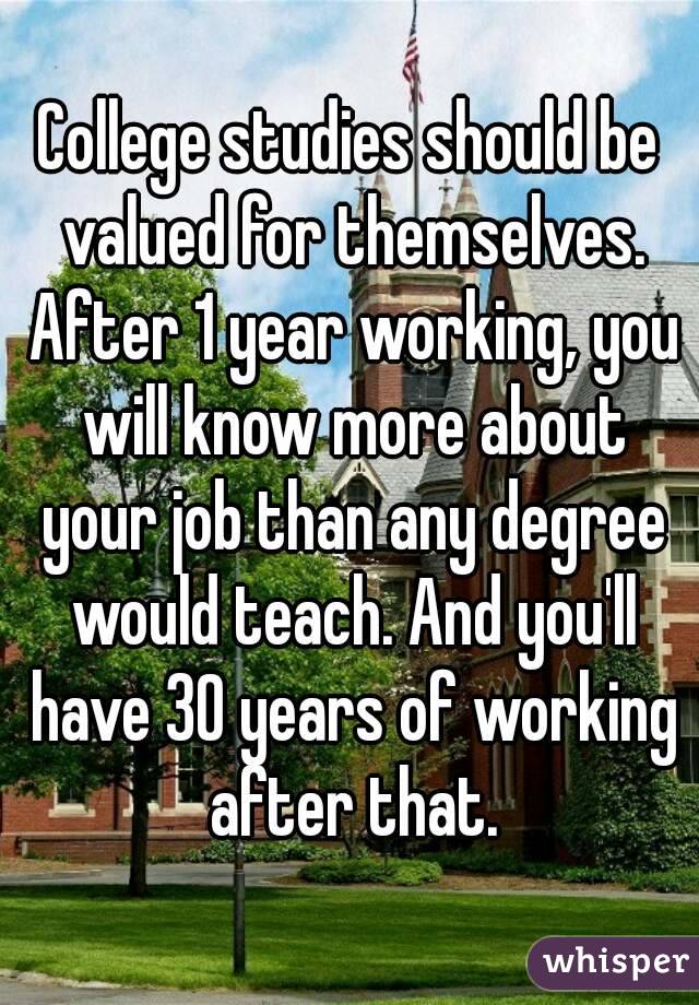 College studies should be valued for themselves. After 1 year working, you will know more about your job than any degree would teach. And you'll have 30 years of working after that.