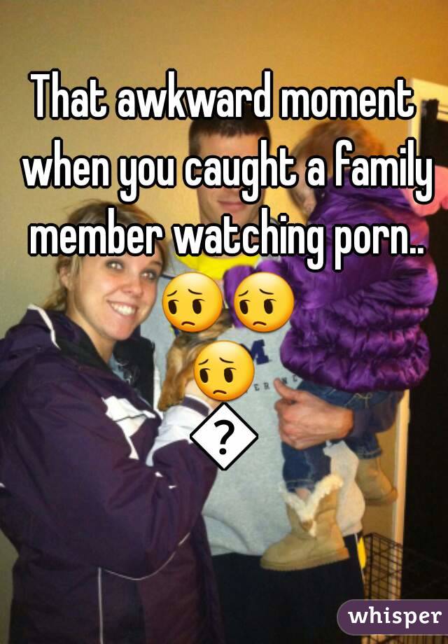 That awkward moment when you caught a family member watching porn.. ðŸ˜”ðŸ˜”ðŸ˜”ðŸ˜”