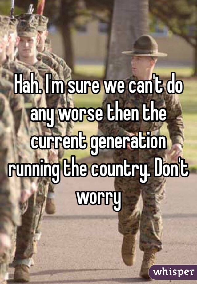 Hah. I'm sure we can't do any worse then the current generation running the country. Don't worry