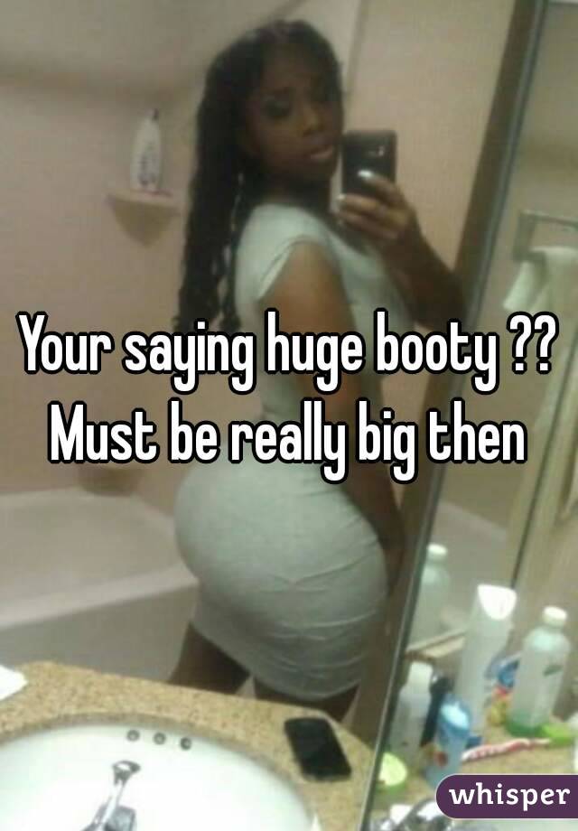 Your saying huge booty ?? Must be really big then 