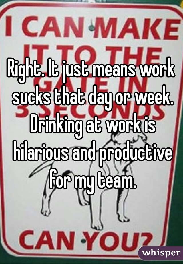 Right. It just means work sucks that day or week. Drinking at work is hilarious and productive for my team.
