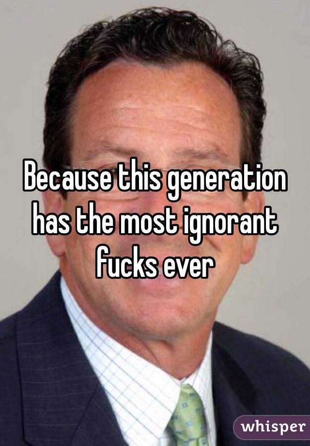 Because this generation has the most ignorant fucks ever 