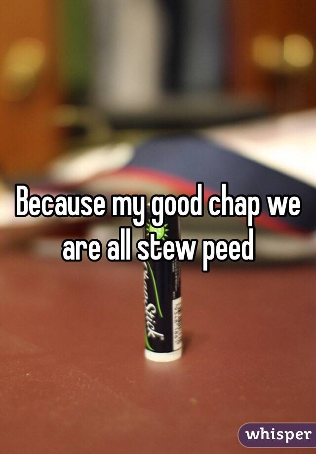 Because my good chap we are all stew peed