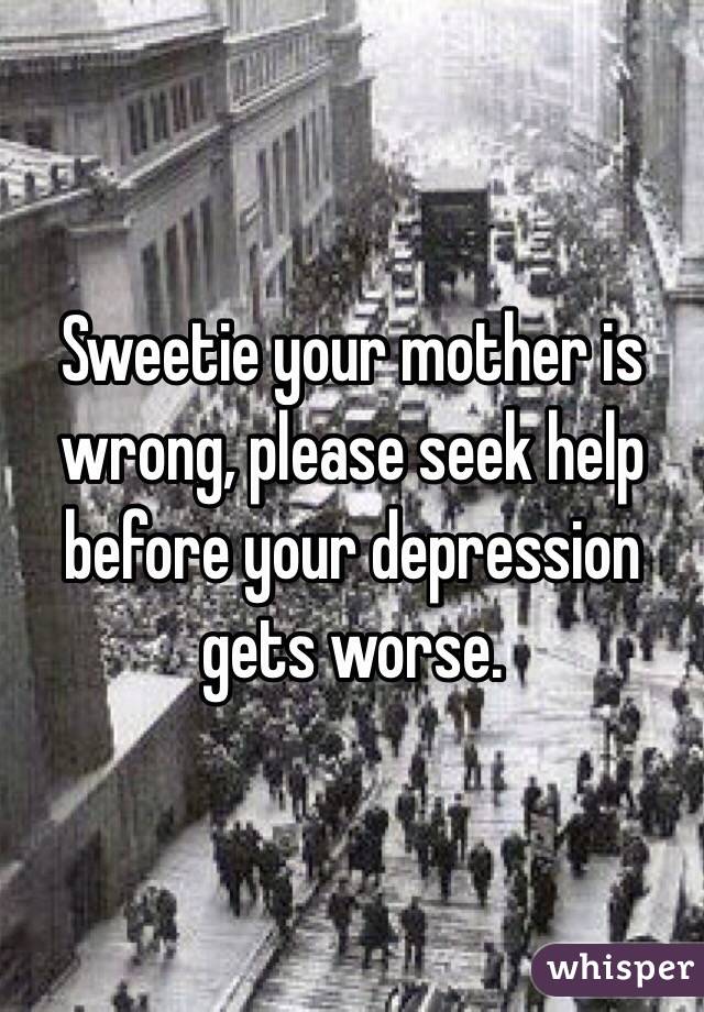 Sweetie your mother is wrong, please seek help before your depression gets worse.