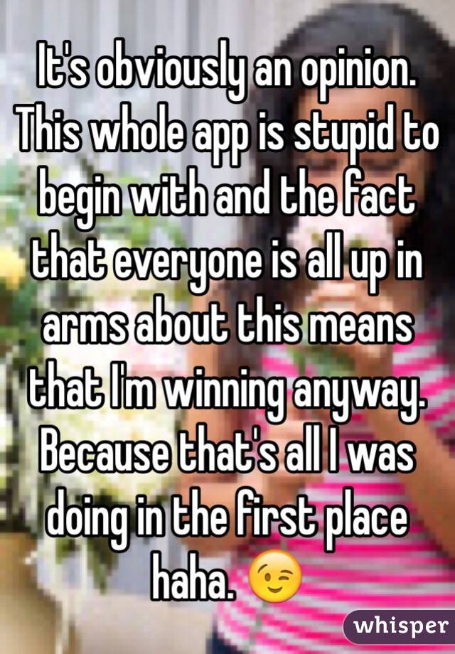 It's obviously an opinion. This whole app is stupid to begin with and the fact that everyone is all up in arms about this means that I'm winning anyway. Because that's all I was doing in the first place haha. 😉