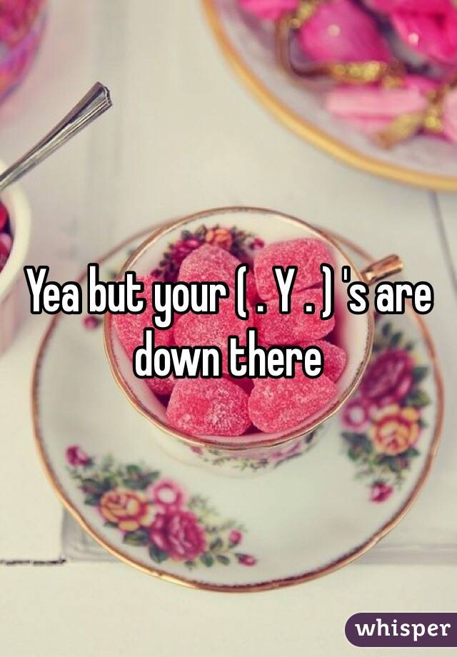 Yea but your ( . Y . ) 's are down there 