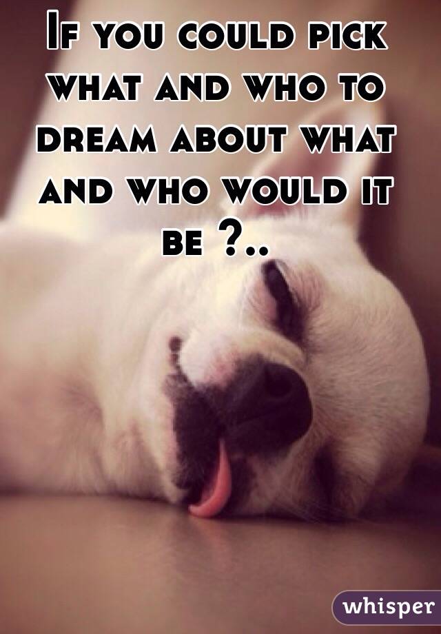 If you could pick what and who to dream about what and who would it be ?..