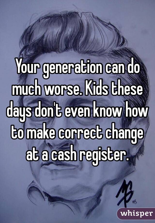 Your generation can do much worse. Kids these days don't even know how to make correct change at a cash register.