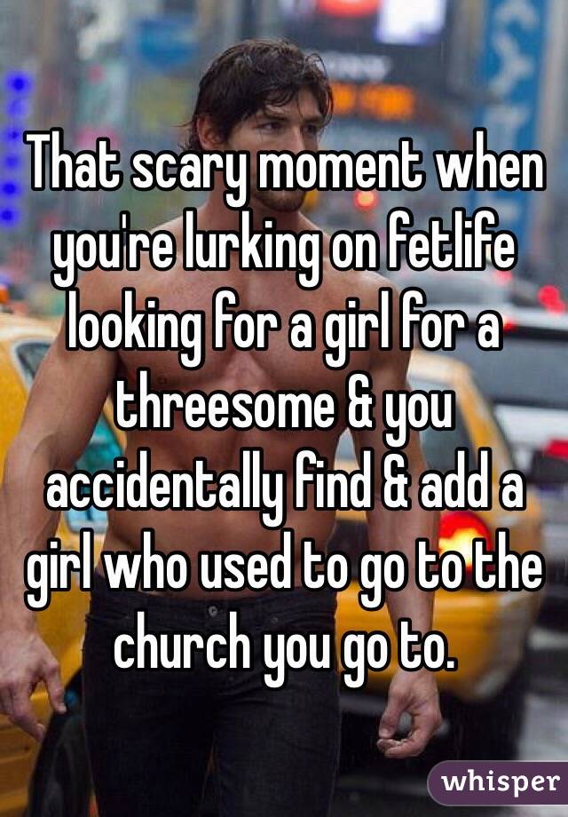 That scary moment when you're lurking on fetlife looking for a girl for a threesome & you accidentally find & add a girl who used to go to the church you go to. 