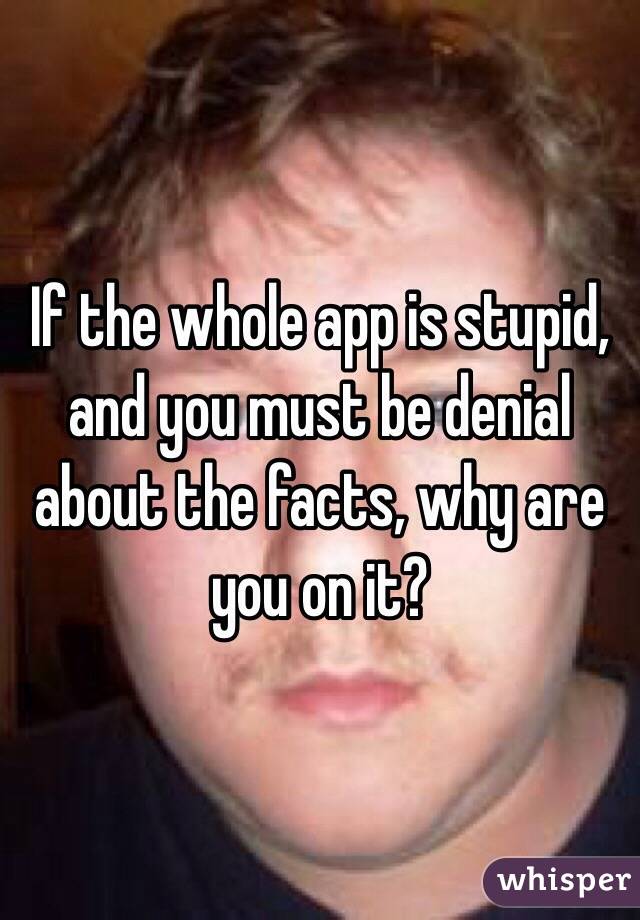 If the whole app is stupid, and you must be denial about the facts, why are you on it?