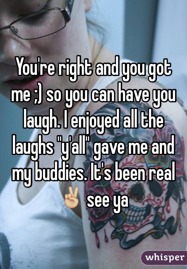 You're right and you got me ;) so you can have you laugh. I enjoyed all the laughs "y'all" gave me and my buddies. It's been real ✌🏼 see ya 