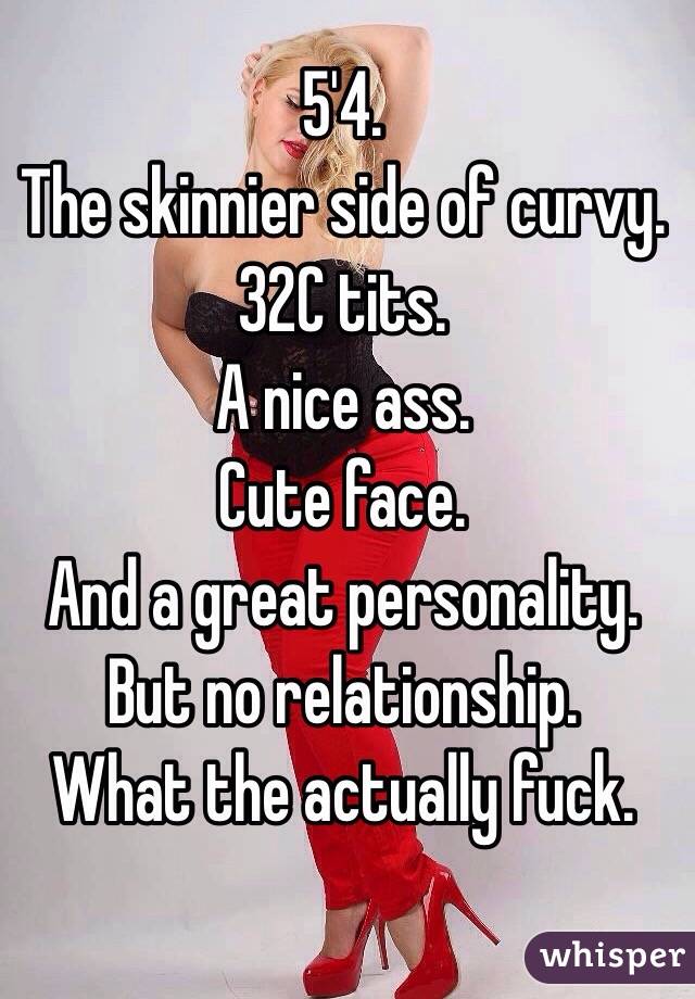 5'4. 
The skinnier side of curvy. 
32C tits. 
A nice ass. 
Cute face. 
And a great personality. 
But no relationship. 
What the actually fuck. 