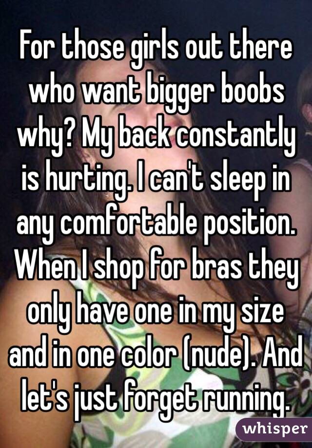 For those girls out there who want bigger boobs why? My back constantly is hurting. I can't sleep in any comfortable position. When I shop for bras they only have one in my size and in one color (nude). And let's just forget running. 