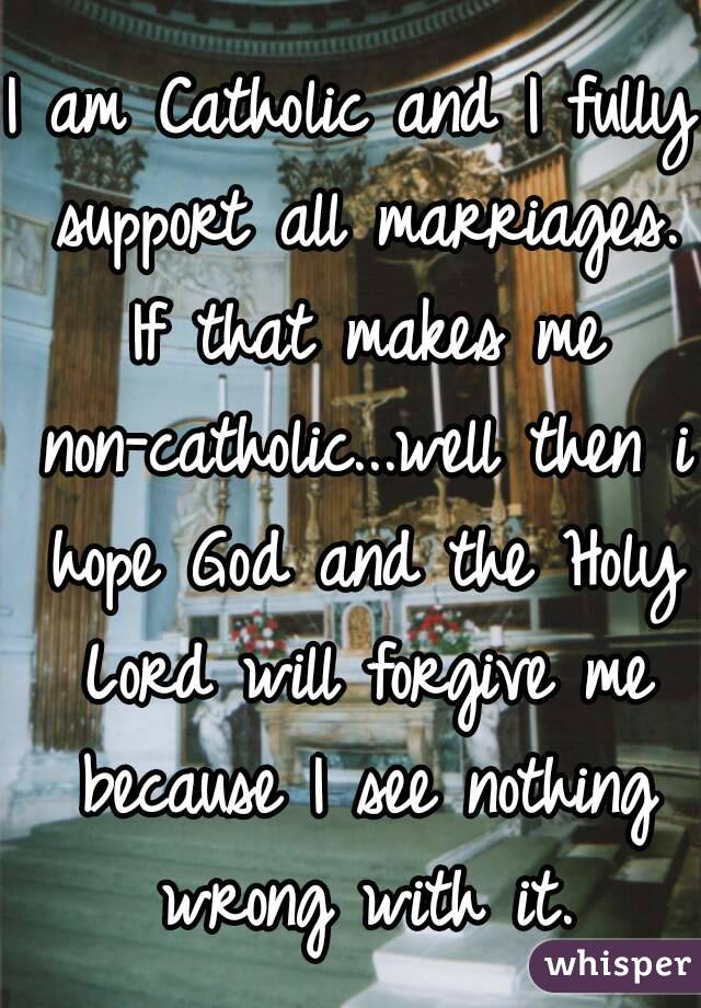 I am Catholic and I fully support all marriages. If that makes me non-catholic...well then i hope God and the Holy Lord will forgive me because I see nothing wrong with it.