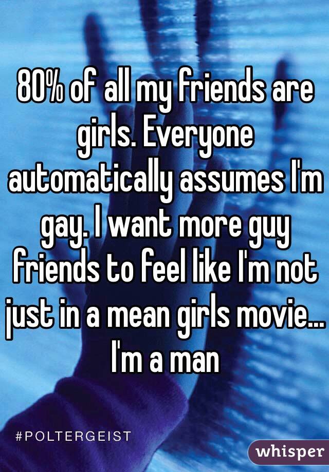 80% of all my friends are girls. Everyone automatically assumes I'm gay. I want more guy friends to feel like I'm not just in a mean girls movie... I'm a man