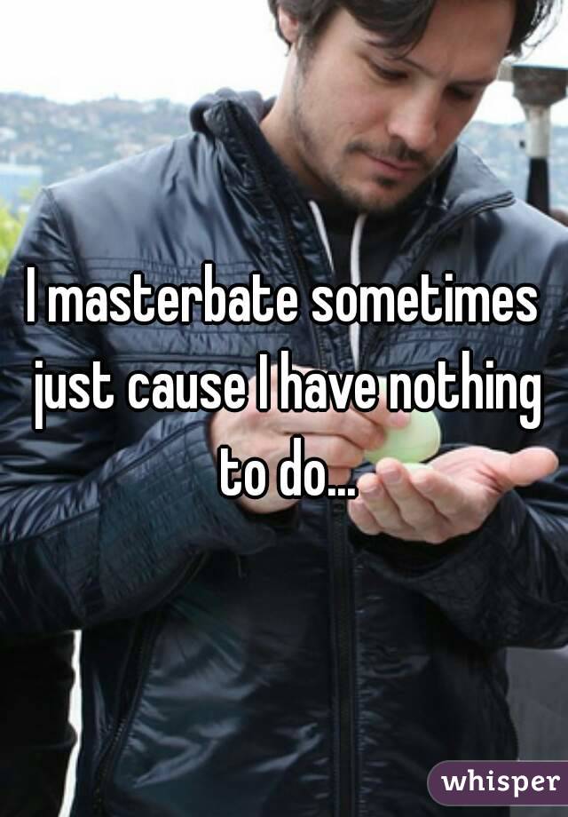 I masterbate sometimes just cause I have nothing to do...