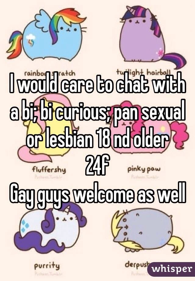 I would care to chat with a bi; bi curious; pan sexual or lesbian 18 nd older 
24f 
Gay guys welcome as well