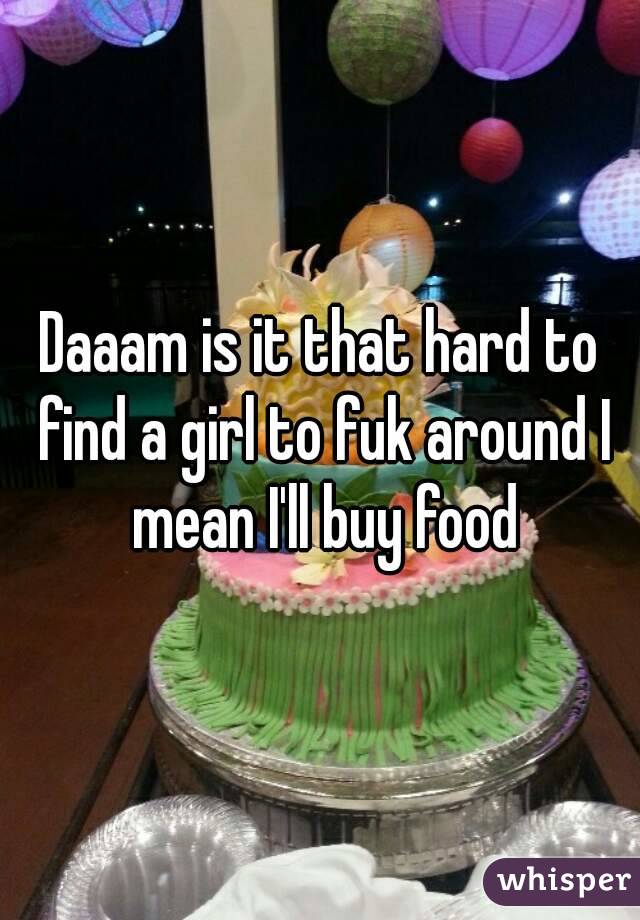 Daaam is it that hard to find a girl to fuk around I mean I'll buy food
