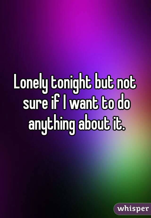 Lonely tonight but not sure if I want to do anything about it.