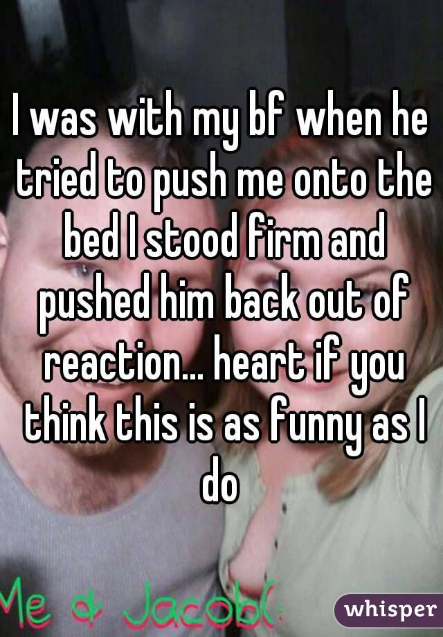 I was with my bf when he tried to push me onto the bed I stood firm and pushed him back out of reaction... heart if you think this is as funny as I do 