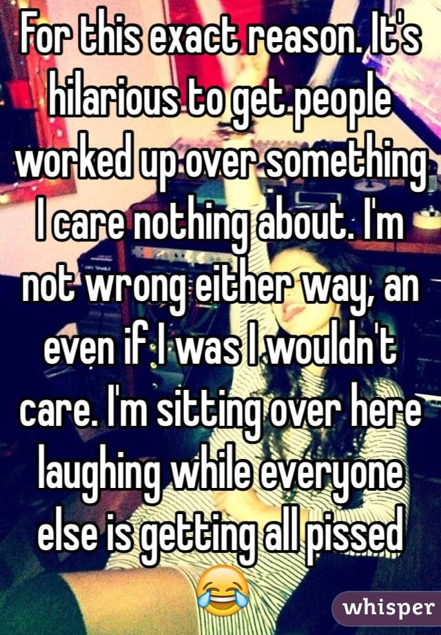 For this exact reason. It's hilarious to get people worked up over something I care nothing about. I'm not wrong either way, an even if I was I wouldn't care. I'm sitting over here laughing while everyone else is getting all pissed 😂