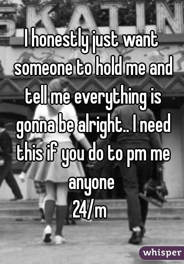 I honestly just want someone to hold me and tell me everything is gonna be alright.. I need this if you do to pm me anyone 
24/m 