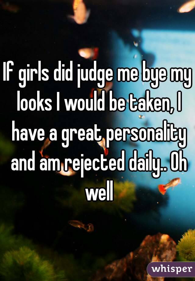 If girls did judge me bye my looks I would be taken, I have a great personality and am rejected daily.. Oh well