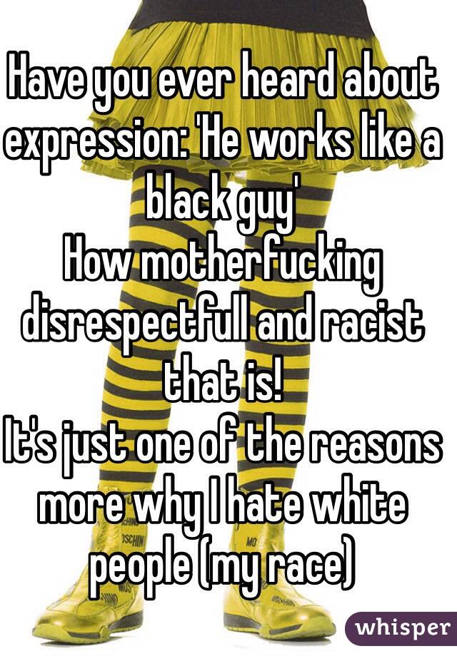 Have you ever heard about expression: 'He works like a black guy' 
How motherfucking disrespectfull and racist that is! 
It's just one of the reasons more why I hate white people (my race) 