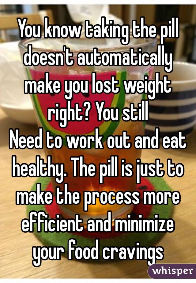 You know taking the pill doesn't automatically make you lost weight right? You still
Need to work out and eat healthy. The pill is just to make the process more efficient and minimize your food cravings