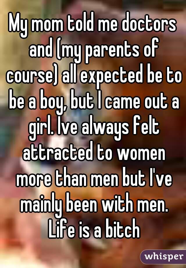 My mom told me doctors and (my parents of course) all expected be to be a boy, but I came out a girl. Ive always felt attracted to women more than men but I've mainly been with men. Life is a bitch