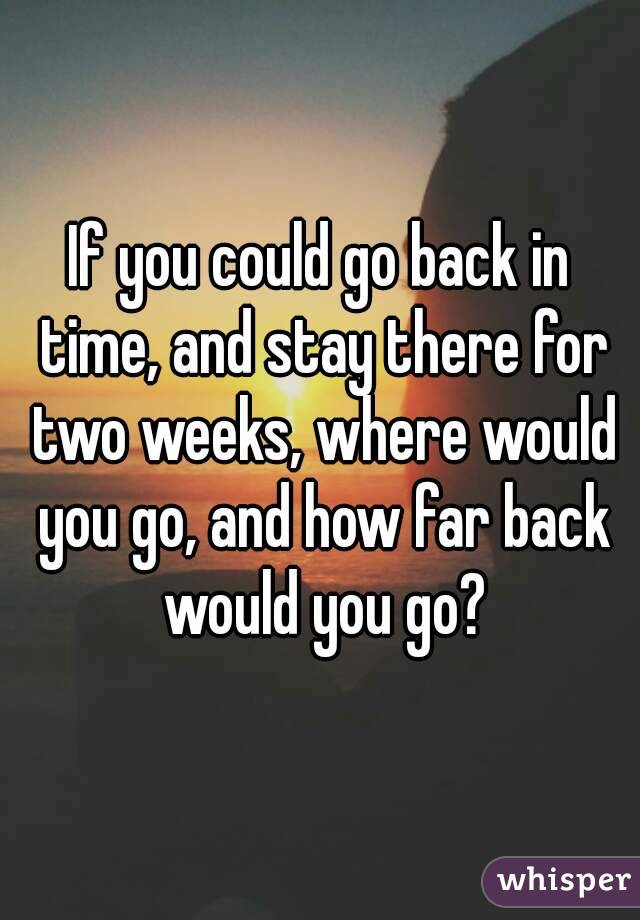 If you could go back in time, and stay there for two weeks, where would you go, and how far back would you go?